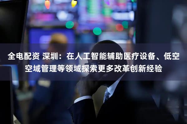 全电配资 深圳：在人工智能辅助医疗设备、低空空域管理等领域探索更多改革创新经验