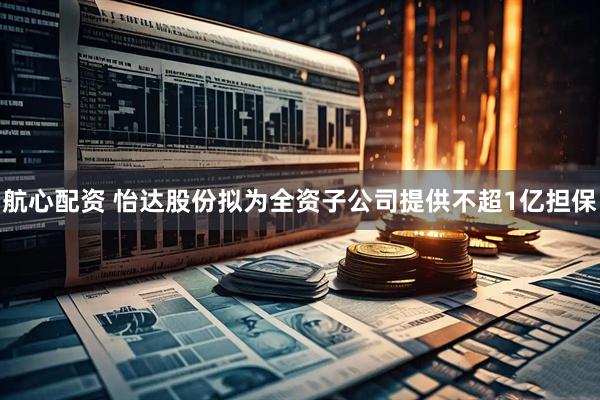 航心配资 怡达股份拟为全资子公司提供不超1亿担保