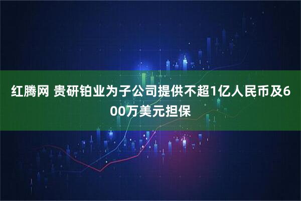 红腾网 贵研铂业为子公司提供不超1亿人民币及600万美元担保