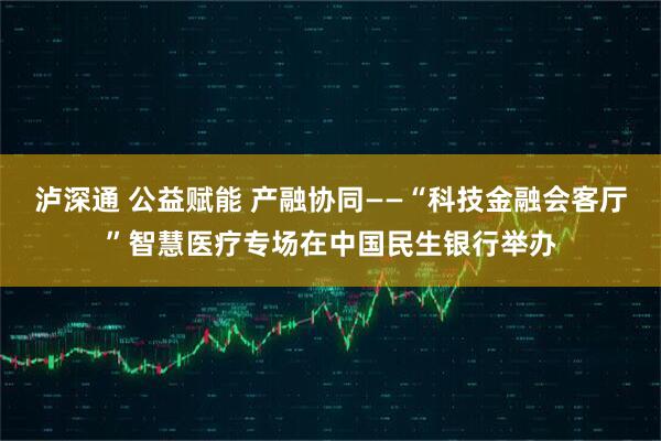 泸深通 公益赋能 产融协同——“科技金融会客厅”智慧医疗专场在中国民生银行举办