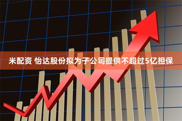 米配资 怡达股份拟为子公司提供不超过5亿担保