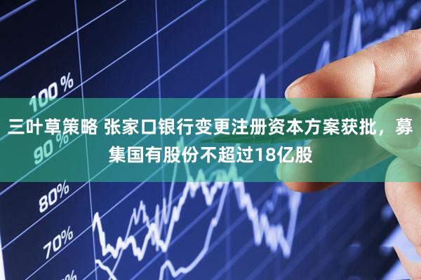 三叶草策略 张家口银行变更注册资本方案获批，募集国有股份不超过18亿股