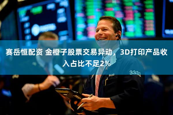 赛岳恒配资 金橙子股票交易异动，3D打印产品收入占比不足2%
