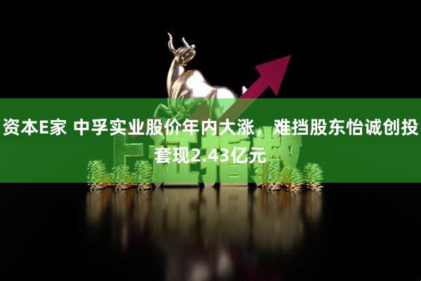 资本E家 中孚实业股价年内大涨，难挡股东怡诚创投套现2.43亿元