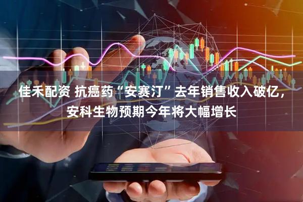 佳禾配资 抗癌药“安赛汀”去年销售收入破亿，安科生物预期今年将大幅增长