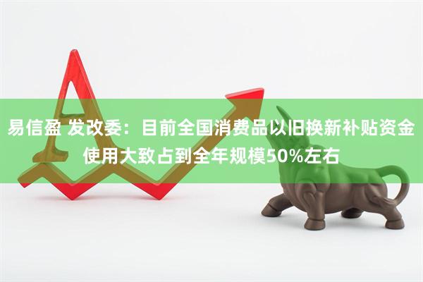 易信盈 发改委：目前全国消费品以旧换新补贴资金使用大致占到全年规模50%左右
