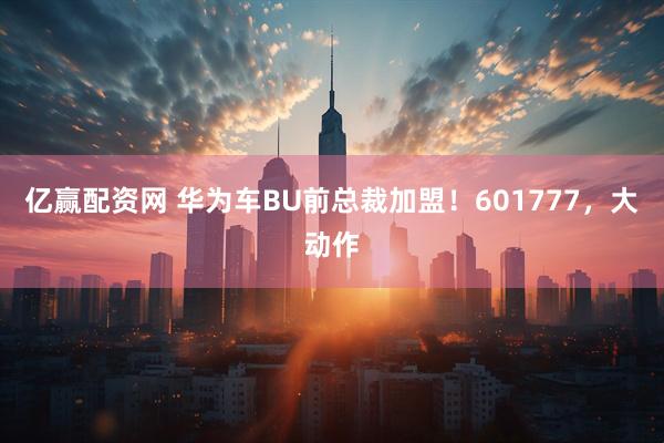 亿赢配资网 华为车BU前总裁加盟！601777，大动作