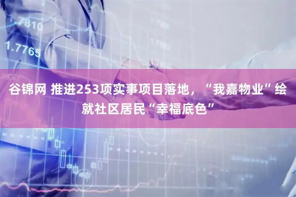 谷锦网 推进253项实事项目落地，“我嘉物业”绘就社区居民“幸福底色”