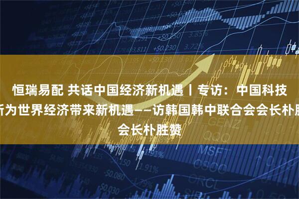 恒瑞易配 共话中国经济新机遇丨专访：中国科技创新为世界经济带来新机遇——访韩国韩中联合会会长朴胜赞