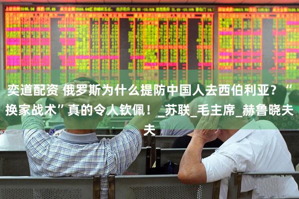 奕道配资 俄罗斯为什么提防中国人去西伯利亚？“换家战术”真的令人钦佩！_苏联_毛主席_赫鲁晓夫
