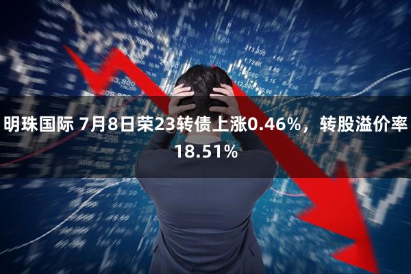 明珠国际 7月8日荣23转债上涨0.46%，转股溢价率18.51%