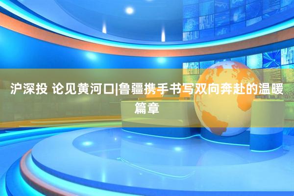 沪深投 论见黄河口|鲁疆携手书写双向奔赴的温暖篇章