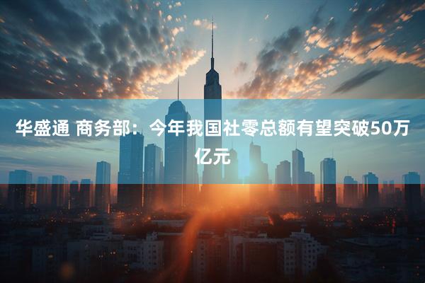 华盛通 商务部：今年我国社零总额有望突破50万亿元