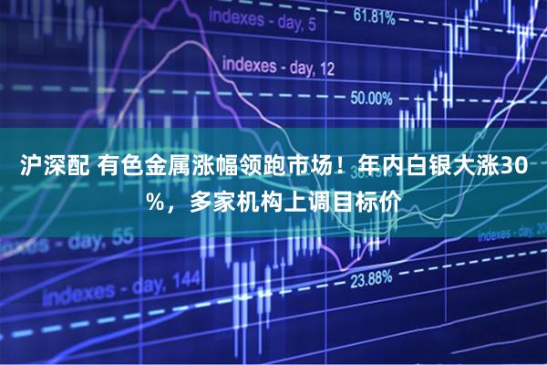沪深配 有色金属涨幅领跑市场！年内白银大涨30%，多家机构上调目标价