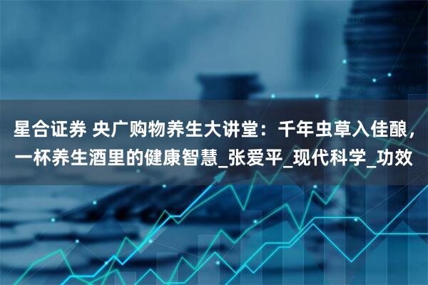 星合证券 央广购物养生大讲堂：千年虫草入佳酿，一杯养生酒里的健康智慧_张爱平_现代科学_功效