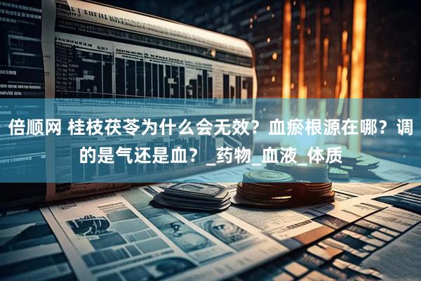 倍顺网 桂枝茯苓为什么会无效？血瘀根源在哪？调的是气还是血？_药物_血液_体质