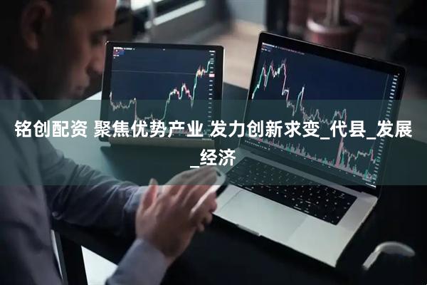 铭创配资 聚焦优势产业 发力创新求变_代县_发展_经济