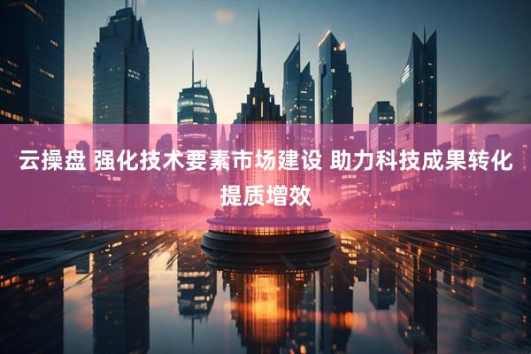 云操盘 强化技术要素市场建设 助力科技成果转化提质增效
