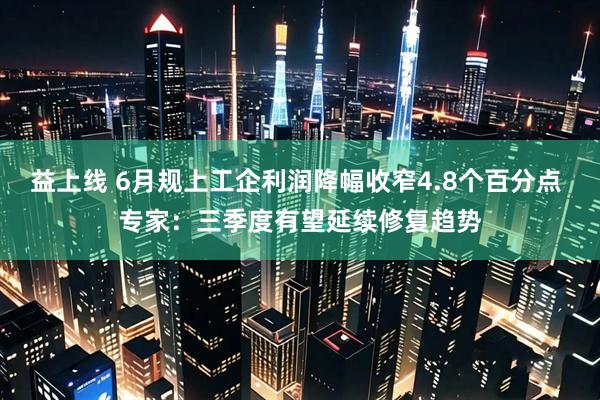 益上线 6月规上工企利润降幅收窄4.8个百分点 专家：三季度有望延续修复趋势