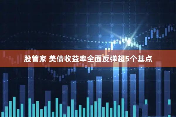 股管家 美债收益率全面反弹超5个基点