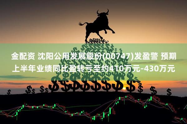 金配资 沈阳公用发展股份(00747)发盈警 预期上半年业绩同比盈转亏至约410万元-430万元