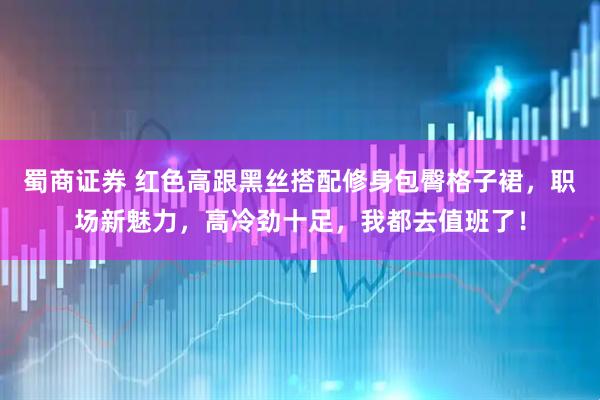 蜀商证券 红色高跟黑丝搭配修身包臀格子裙，职场新魅力，高冷劲十足，我都去值班了！