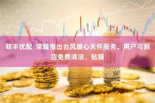 联丰优配  荣耀推出台风暖心关怀服务，用户可到店免费清洁、贴膜