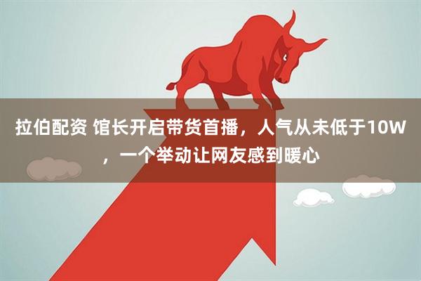 拉伯配资 馆长开启带货首播，人气从未低于10W，一个举动让网友感到暖心