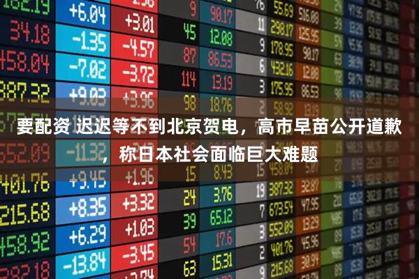 要配资 迟迟等不到北京贺电，高市早苗公开道歉，称日本社会面临巨大难题