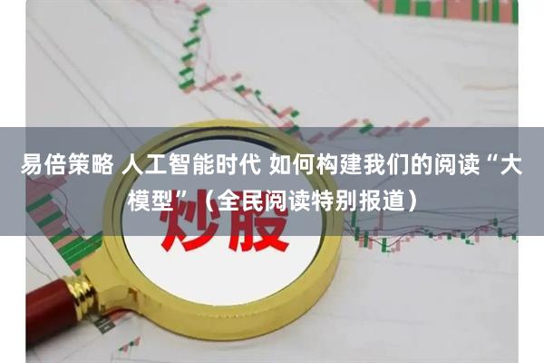 易倍策略 人工智能时代 如何构建我们的阅读“大模型”（全民阅读特别报道）