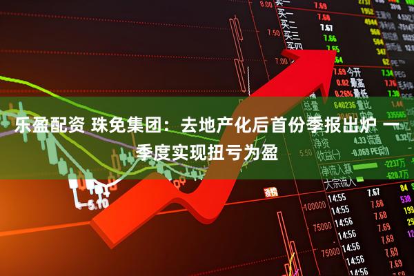 乐盈配资 珠免集团：去地产化后首份季报出炉 一季度实现扭亏为盈